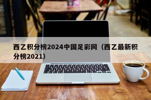 西乙积分榜2024中国足彩网（西乙最新积分榜2021）
