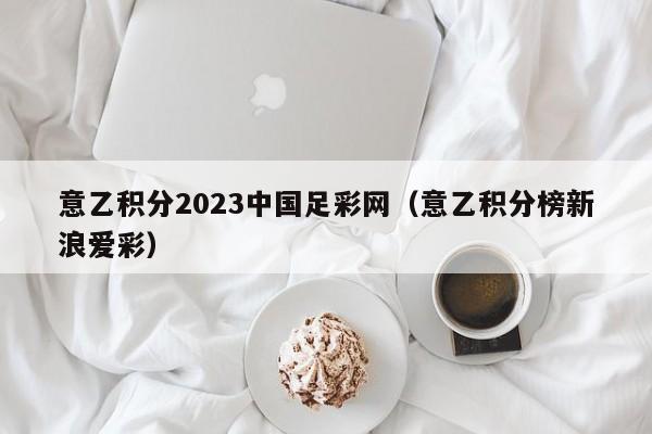 意乙积分2023中国足彩网（意乙积分榜新浪爱彩）