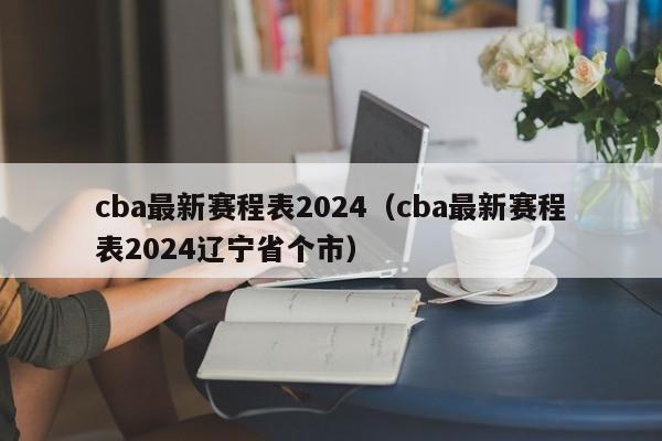 cba最新赛程表2024（cba最新赛程表2024辽宁省个市）