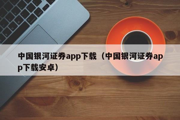 中国银河证券app下载（中国银河证券app下载安卓）